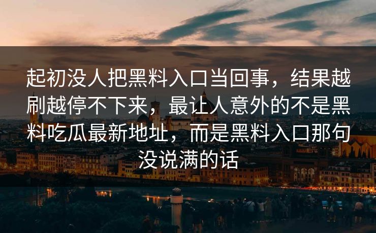 起初没人把黑料入口当回事，结果越刷越停不下来，最让人意外的不是黑料吃瓜最新地址，而是黑料入口那句没说满的话