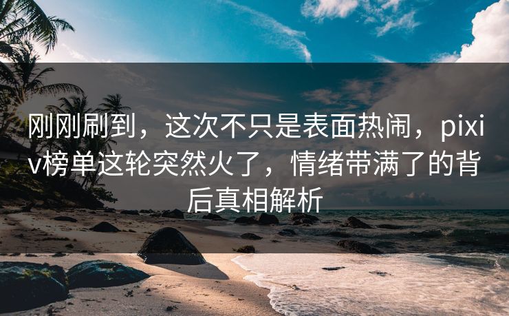 刚刚刷到，这次不只是表面热闹，pixiv榜单这轮突然火了，情绪带满了的背后真相解析