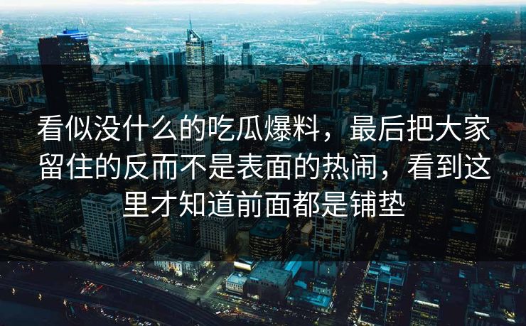 看似没什么的吃瓜爆料,最后把大家留住的反而不是表面的热闹,看到这里才知道前面都是铺垫 看似没什么的吃瓜爆料,最后把大家留住的反而不是表面的热闹,看到这里才知道前面都是铺垫