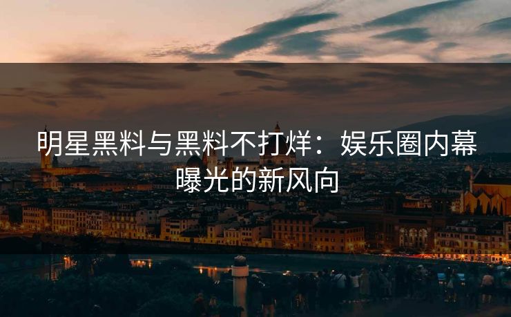 明星黑料与黑料不打烊：娱乐圈内幕曝光的新风向