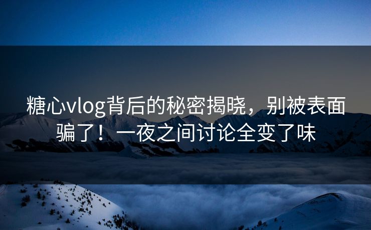糖心vlog背后的秘密揭晓，别被表面骗了！一夜之间讨论全变了味