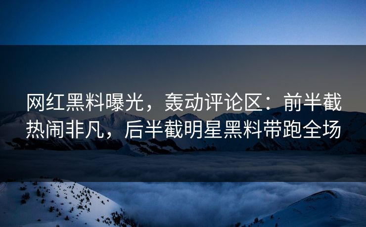 网红黑料曝光，轰动评论区：前半截热闹非凡，后半截明星黑料带跑全场