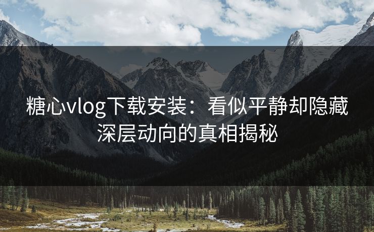 糖心vlog下载安装：看似平静却隐藏深层动向的真相揭秘