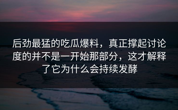 后劲最猛的吃瓜爆料，真正撑起讨论度的并不是一开始那部分，这才解释了它为什么会持续发酵