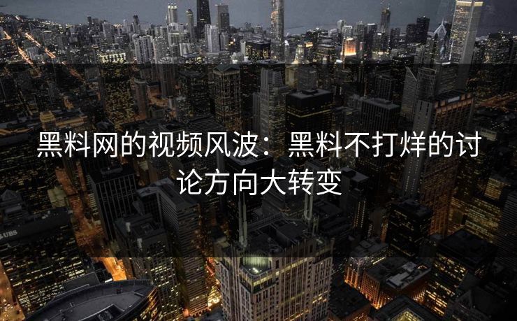 黑料网的视频风波：黑料不打烊的讨论方向大转变