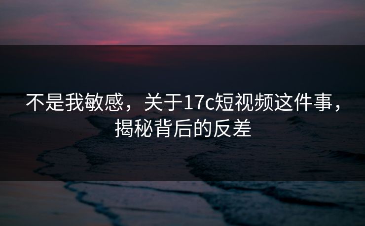 不是我敏感,关于17c短视频这件事,揭秘背后的反差 不是我敏感,关于17c短视频这件事,揭秘背后的反差
